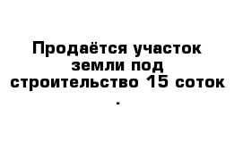 Продаётся участок земли под строительство 15 соток .